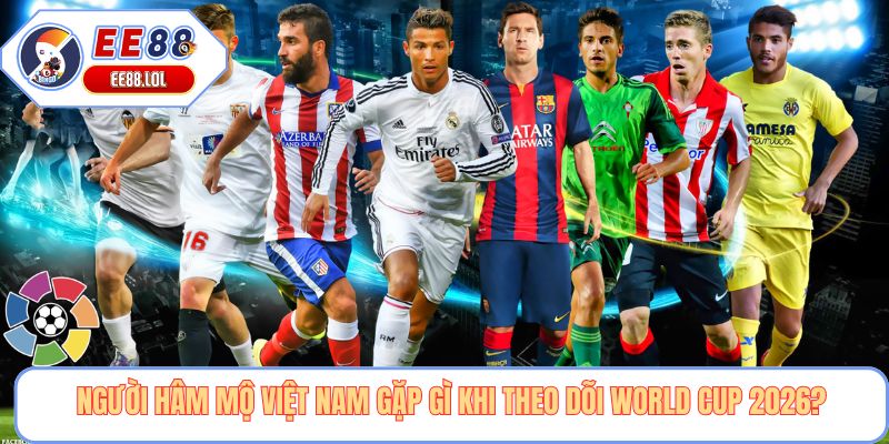 Người hâm mộ Việt Nam gặp gì khi theo dõi World Cup 2026?