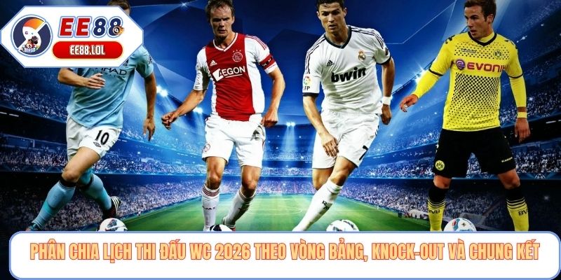 Phân chia lịch thi đấu WC 2026 theo vòng bảng, knock-out và chung kết